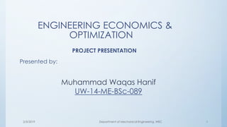 ENGINEERING ECONOMICS &
OPTIMIZATION
PROJECT PRESENTATION
Presented by:
Muhammad Waqas Hanif
UW-14-ME-BSc-089
2/3/2019 1Department of Mechanical Engineering ,WEC
 