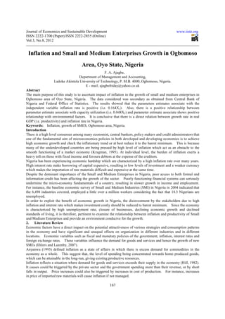 Journal of Economics and Sustainable Development                                                       www.iiste.org
ISSN 2222-1700 (Paper) ISSN 2222-2855 (Online)
Vol.3, No.8, 2012


 Inflation and Small and Medium Enterprises Growth in Ogbomoso
                                      Area, Oyo State, Nigeria
                                                   F. A. Ajagbe,
                                  Department of Management and Accounting,
                   Ladoke Akintola University of Technology, P. M.B. 4000, Ogbomoso, Nigeria.
                                      E - mail; ajagbefriday@yahoo.co.uk
Abstract
The main purpose of this study is to ascertain impact of inflation in the growth of small and medium enterprises in
Ogbomoso area of Oyo State, Nigeria. The data considered was secondary as obtained from Central Bank of
Nigeria and Federal Office of Statistics. The results showed that the parameters estimates associate with the
independent variable inflation rate is positive (i.e. 0.164X1). Also, there is a positive relationship between
parameter estimate associate with capacity utilization (i.e. 0.048X2) and parameter estimate associate shows positive
relationship with environmental factors. It is conclusive that there is a direct relation between growth rate in real
GDP (i.e. productivity) and inflation rate in Nigeria.
Keywords: Inflation, growth of SMES, Ogbomoso area, Nigeria.
Introduction
There is a high level consensus among many economist, central bankers, policy makers and credit administrators that
one of the fundamental aim of microeconomics policies in both developed and developing economies is to achieve
high economic growth and check the inflationary trend or at best reduce it to the barest minimum. This is because
many of the underdeveloped countries are being pressed by high level of inflation which act as an obstacle to the
smooth functioning of a market economy (Krugman, 1995). At individual level, the burden of inflation exerts a
heavy toll on those with fixed income and favours debtors at the expense of the creditors.
Nigeria has been experiencing economic hardship which are characterized by a high inflation rate over many years.
High interest rate make borrowing of capital expensive, resulting in low levels of investment and a weaker currency
which makes the importation of raw materials difficult and expensive at the same time.
Despite the dominant importance of the Small and Medium Enterprises in Nigeria, poor access to both formal and
information credit has been affecting the growth of the sector. Poorly functioning financial systems can seriously
undermine the micro-economy fundamentals of a country, resulting in slower growth in income and employment.
For instance, the baseline economic survey of Small and Medium Industries (SMI) in Nigeria in 2004 indicated that
the 6,498 industries covered, employed a little over a million workers considering the fact that 18.5 Nigerians are
unemployed.
In order to exploit the benefit of economic growth in Nigeria, the disinvestment by the stakeholders due to high
inflation and interest rate which makes investment costly should be reduced to barest minimum. Since the economy
is characterized by high unemployment rate, closure of businesses, declining economic growth and declined
standards of living, it is therefore, pertinent to examine the relationship between inflation and productivity of Small
and Medium Enterprises and provide an environment conducive for the growth.
2.     Literature Review
Economic factors have a direct impact on the potential attractiveness of various strategies and consumption patterns
in the economy and have significant and unequal effects on organization in different industries and in different
locations. Economic variables such as fiscal and monetary policies of the government, inflation, interest rates and
foreign exchange rates. These variables influence the demand for goods and services and hence the growth of new
SMEs (Ehlers and Lazenby, 2007).
Anyanwu (1993) defined inflation as a state of affairs in which there is excess demand for commodities in the
economy as a whole. This suggest that, the level of spending being concentrated towards home produced goods,
which can be attainable in the long-run, giving existing productive resources.
Inflation reflects a situation where demand for goods and services exceeds their supply in the economy (Hill, 1982).
It causes could be triggered by the private sector and the government spending more than their revenue, or by short
falls in output. Price increases could also be triggered by increases in cost of production. For instance, increases
in price of imported raw materials will cause inflation if not managed.

                                                         167
 