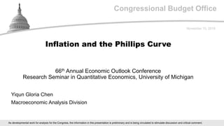 Congressional Budget Office
66th Annual Economic Outlook Conference
Research Seminar in Quantitative Economics, University of Michigan
November 15, 2018
Yiqun Gloria Chen
Macroeconomic Analysis Division
Inflation and the Phillips Curve
As developmental work for analysis for the Congress, the information in this presentation is preliminary and is being circulated to stimulate discussion and critical comment.
 