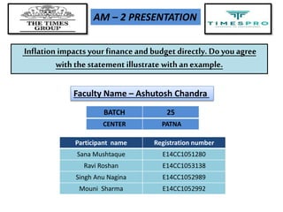 Inflation impacts your finance and budget directly. Do you agree
with the statement illustrate with an example.
Participant name Registration number
Sana Mushtaque E14CC1051280
Ravi Roshan E14CC1053138
Singh Anu Nagina E14CC1052989
Mouni Sharma E14CC1052992
AM – 2 PRESENTATION
Faculty Name – Ashutosh Chandra
BATCH 25
CENTER PATNA
 