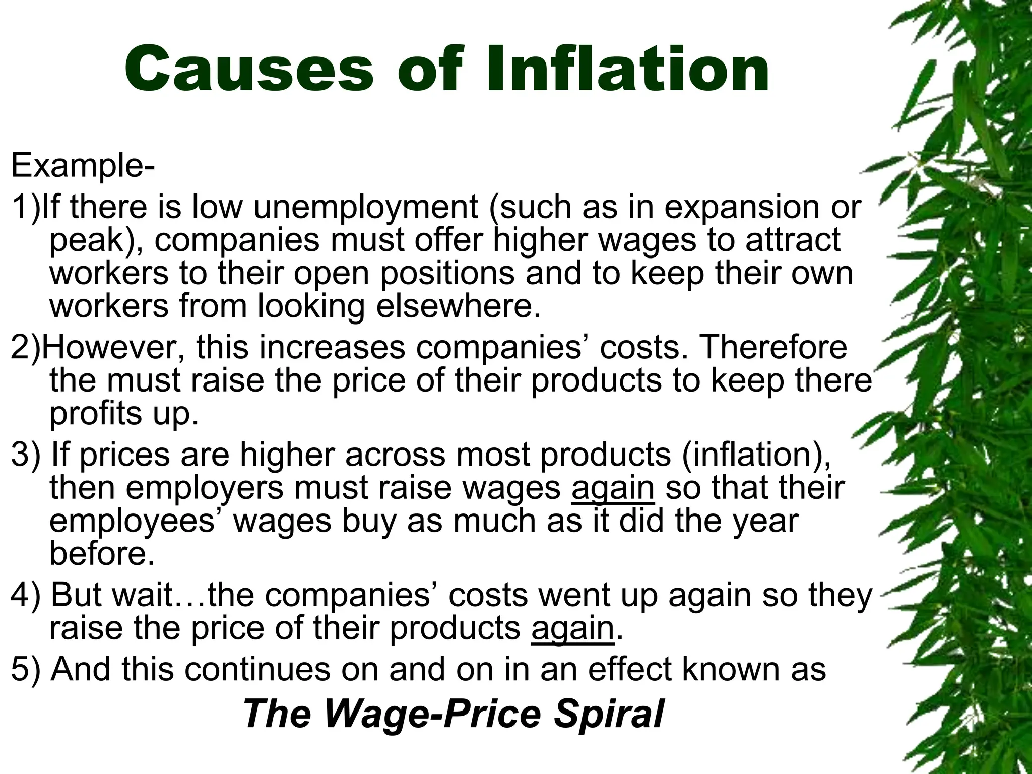 Causes of Inflation
Example-
1)If there is low unemployment (such as in expansion or
peak), companies must offer higher wages to attract
workers to their open positions and to keep their own
workers from looking elsewhere.
2)However, this increases companies’ costs. Therefore
the must raise the price of their products to keep there
profits up.
3) If prices are higher across most products (inflation),
then employers must raise wages again so that their
employees’ wages buy as much as it did the year
before.
4) But wait…the companies’ costs went up again so they
raise the price of their products again.
5) And this continues on and on in an effect known as
The Wage-Price Spiral
 