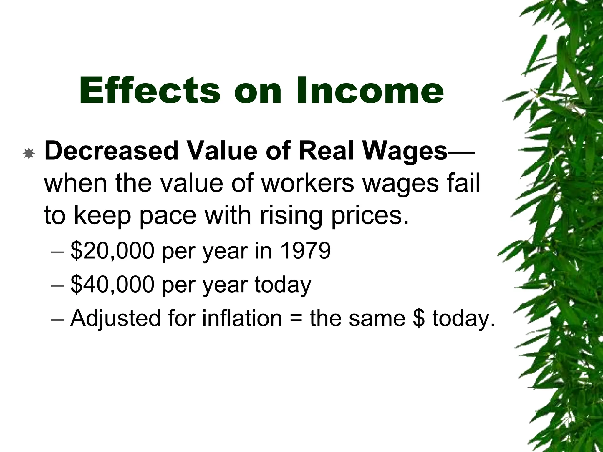 Effects on Income
 Decreased Value of Real Wages—
when the value of workers wages fail
to keep pace with rising prices.
– $20,000 per year in 1979
– $40,000 per year today
– Adjusted for inflation = the same $ today.
 