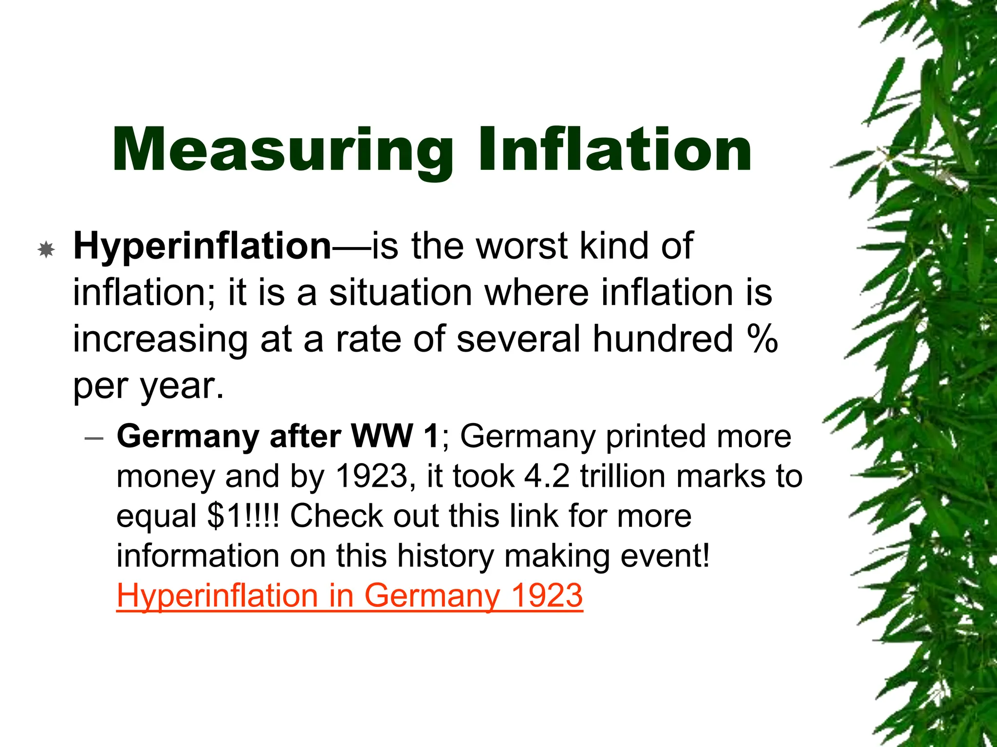 Measuring Inflation
 Hyperinflation—is the worst kind of
inflation; it is a situation where inflation is
increasing at a rate of several hundred %
per year.
– Germany after WW 1; Germany printed more
money and by 1923, it took 4.2 trillion marks to
equal $1!!!! Check out this link for more
information on this history making event!
Hyperinflation in Germany 1923
 