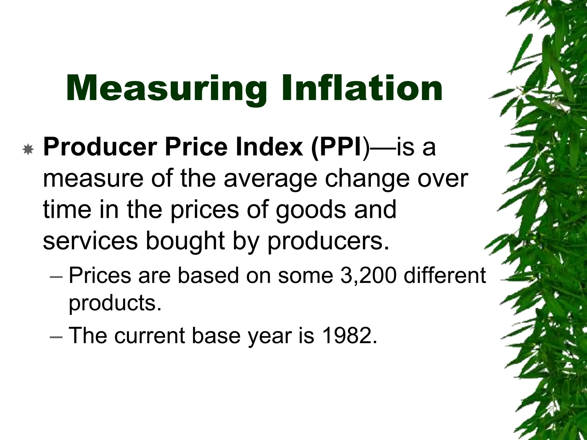 Measuring Inflation
 Producer Price Index (PPI)—is a
measure of the average change over
time in the prices of goods and
services bought by producers.
– Prices are based on some 3,200 different
products.
– The current base year is 1982.
 