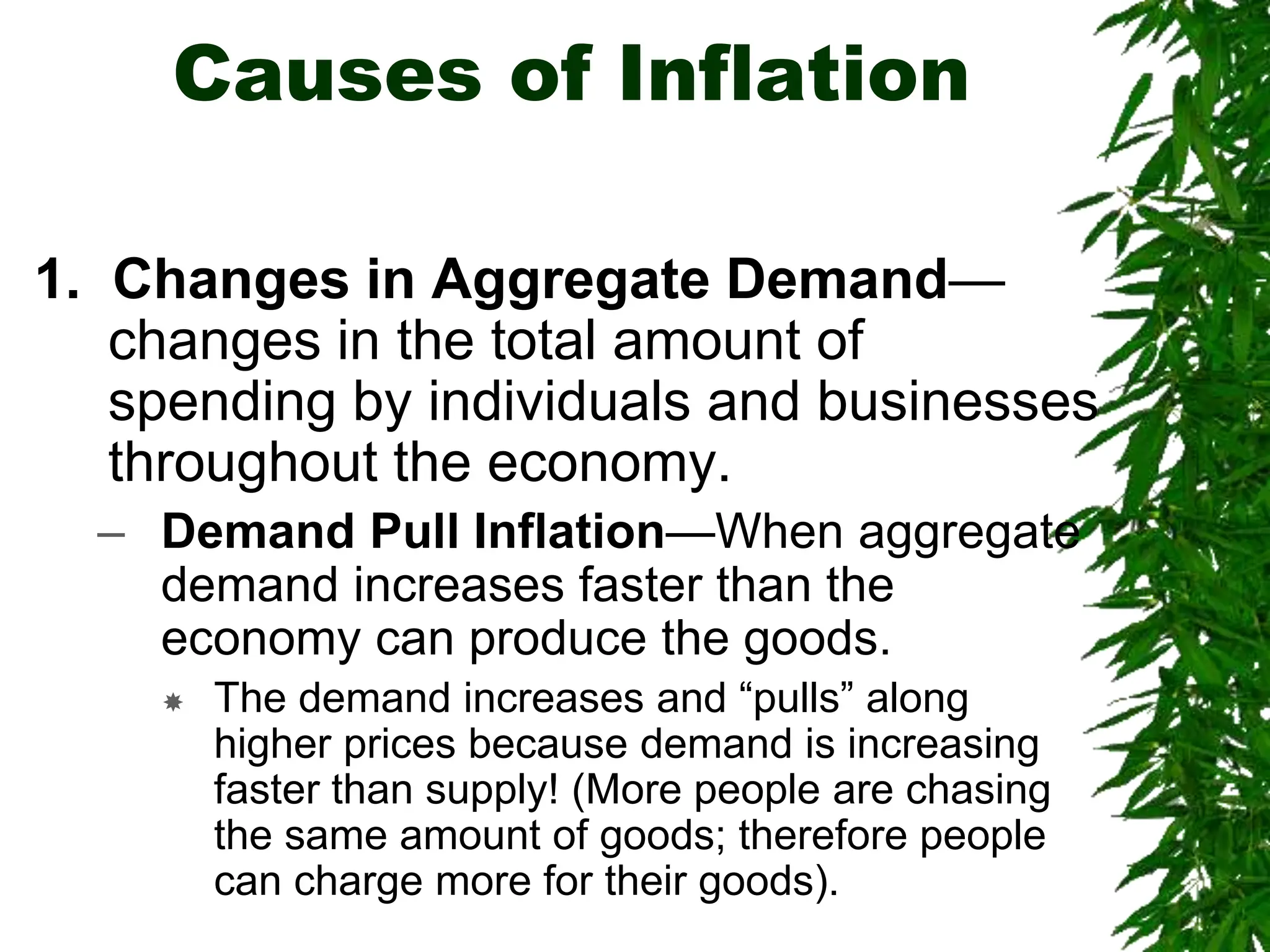 Causes of Inflation
1. Changes in Aggregate Demand—
changes in the total amount of
spending by individuals and businesses
throughout the economy.
– Demand Pull Inflation—When aggregate
demand increases faster than the
economy can produce the goods.
 The demand increases and “pulls” along
higher prices because demand is increasing
faster than supply! (More people are chasing
the same amount of goods; therefore people
can charge more for their goods).
 