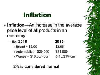 Inflation
 Inflation—An increase in the average
price level of all products in an
economy.
– Ex. 2018 2019
 Bread = $3.00 $3.05
 Automobiles= $20,000 $21,000
 Wages = $16.00/Hour $ 16.31/Hour
2% is considered normal
 