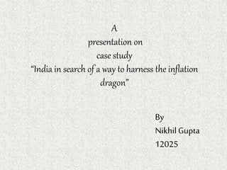 A
presentation on
case study
“India in search of a way to harness the inflation
dragon”
By
NikhilGupta
12025
 