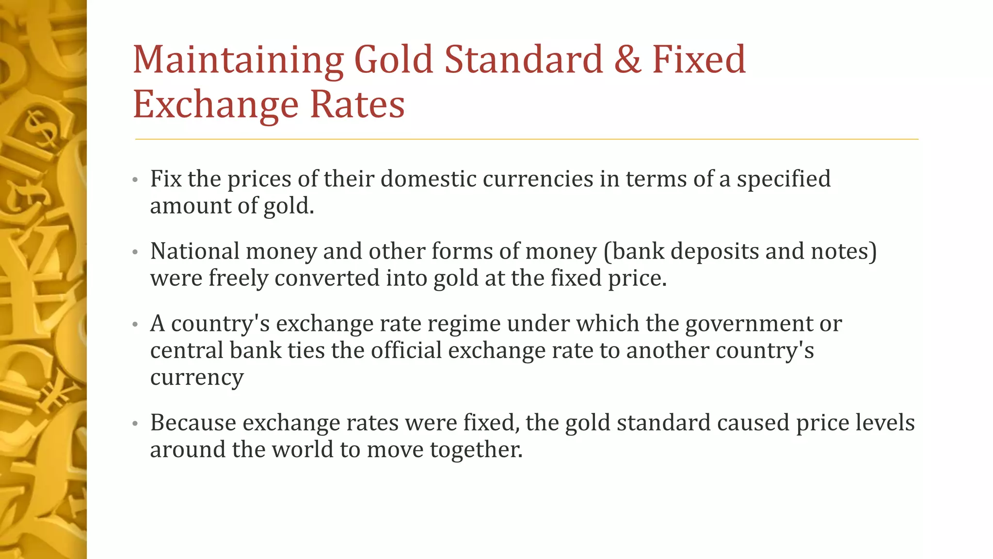 Maintaining Gold Standard & Fixed
Exchange Rates
• Fix the prices of their domestic currencies in terms of a specified
amount of gold.
• National money and other forms of money (bank deposits and notes)
were freely converted into gold at the fixed price.
• A country's exchange rate regime under which the government or
central bank ties the official exchange rate to another country's
currency
• Because exchange rates were fixed, the gold standard caused price levels
around the world to move together.
 