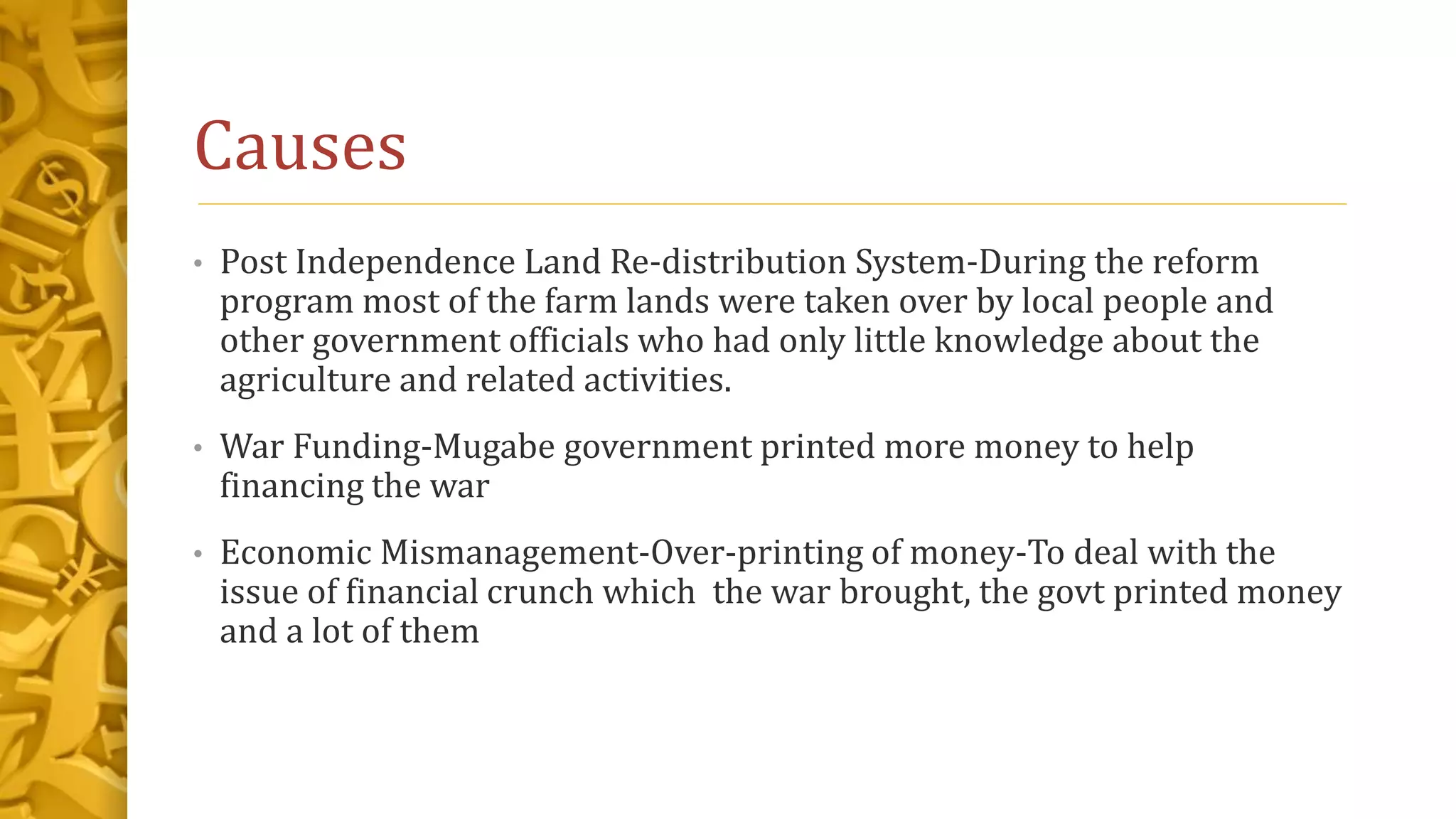 Causes
• Post Independence Land Re-distribution System-During the reform
program most of the farm lands were taken over by local people and
other government officials who had only little knowledge about the
agriculture and related activities.
• War Funding-Mugabe government printed more money to help
financing the war
• Economic Mismanagement-Over-printing of money-To deal with the
issue of financial crunch which the war brought, the govt printed money
and a lot of them
 
