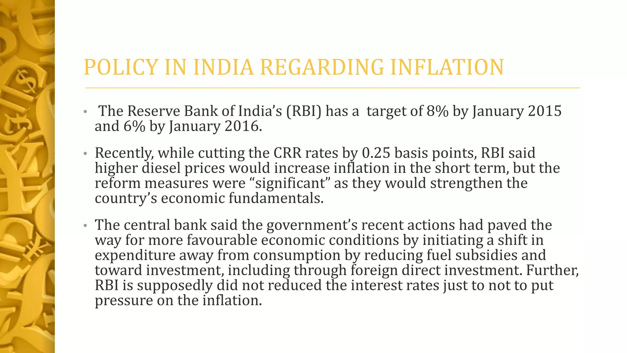 POLICY IN INDIA REGARDING INFLATION
• The Reserve Bank of India’s (RBI) has a target of 8% by January 2015
and 6% by January 2016.
• Recently, while cutting the CRR rates by 0.25 basis points, RBI said
higher diesel prices would increase inflation in the short term, but the
reform measures were “significant” as they would strengthen the
country’s economic fundamentals.
• The central bank said the government’s recent actions had paved the
way for more favourable economic conditions by initiating a shift in
expenditure away from consumption by reducing fuel subsidies and
toward investment, including through foreign direct investment. Further,
RBI is supposedly did not reduced the interest rates just to not to put
pressure on the inflation.
 
