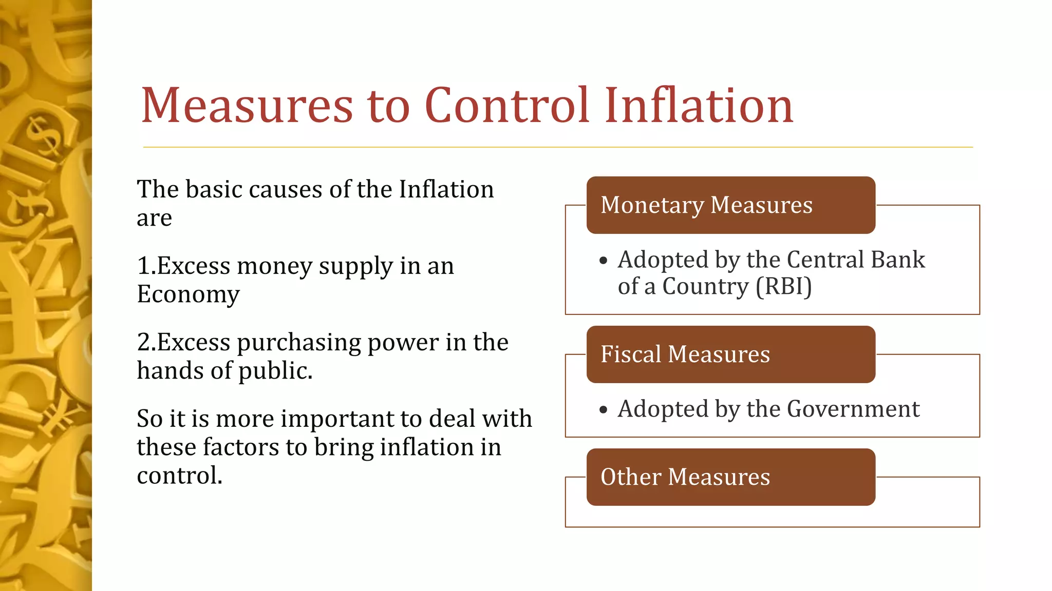 Measures to Control Inflation
The basic causes of the Inflation
are
1.Excess money supply in an
Economy
2.Excess purchasing power in the
hands of public.
So it is more important to deal with
these factors to bring inflation in
control.
• Adopted by the Central Bank
of a Country (RBI)
Monetary Measures
• Adopted by the Government
Fiscal Measures
Other Measures
 