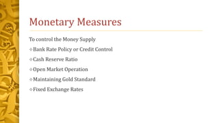 Monetary Measures
To control the Money Supply
Bank Rate Policy or Credit Control
Cash Reserve Ratio
Open Market Operation
Maintaining Gold Standard
Fixed Exchange Rates
 