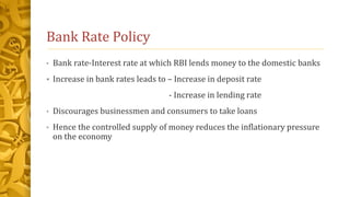 Bank Rate Policy
• Bank rate-Interest rate at which RBI lends money to the domestic banks
 Increase in bank rates leads to – Increase in deposit rate
- Increase in lending rate
• Discourages businessmen and consumers to take loans
• Hence the controlled supply of money reduces the inflationary pressure
on the economy
 
