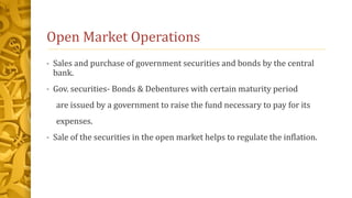 Open Market Operations
• Sales and purchase of government securities and bonds by the central
bank.
• Gov. securities- Bonds & Debentures with certain maturity period
are issued by a government to raise the fund necessary to pay for its
expenses.
• Sale of the securities in the open market helps to regulate the inflation.
 