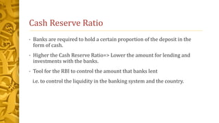 Cash Reserve Ratio
• Banks are required to hold a certain proportion of the deposit in the
form of cash.
• Higher the Cash Reserve Ratio=> Lower the amount for lending and
investments with the banks.
• Tool for the RBI to control the amount that banks lent
i.e. to control the liquidity in the banking system and the country.
 
