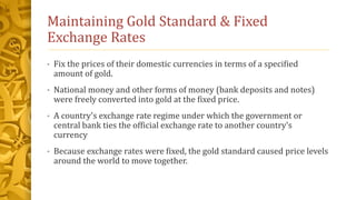 Maintaining Gold Standard & Fixed
Exchange Rates
• Fix the prices of their domestic currencies in terms of a specified
amount of gold.
• National money and other forms of money (bank deposits and notes)
were freely converted into gold at the fixed price.
• A country's exchange rate regime under which the government or
central bank ties the official exchange rate to another country's
currency
• Because exchange rates were fixed, the gold standard caused price levels
around the world to move together.
 