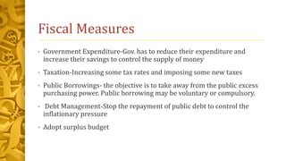 Fiscal Measures
• Government Expenditure-Gov. has to reduce their expenditure and
increase their savings to control the supply of money
• Taxation-Increasing some tax rates and imposing some new taxes
• Public Borrowings- the objective is to take away from the public excess
purchasing power. Public borrowing may be voluntary or compulsory.
• Debt Management-Stop the repayment of public debt to control the
inflationary pressure
• Adopt surplus budget
 