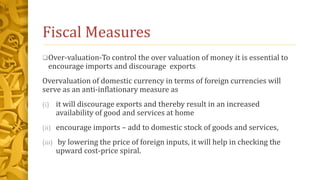 Fiscal Measures
Over-valuation-To control the over valuation of money it is essential to
encourage imports and discourage exports
Overvaluation of domestic currency in terms of foreign currencies will
serve as an anti-inflationary measure as
(i) it will discourage exports and thereby result in an increased
availability of good and services at home
(ii) encourage imports – add to domestic stock of goods and services,
(iii) by lowering the price of foreign inputs, it will help in checking the
upward cost-price spiral.
 