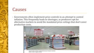 Causes
• Governments often implement price controls in an attempt to control
inflation. This frequently leads to shortages, as producers opt for
alternative markets to avoid the mandated price ceilings that don’t cover
production costs.
 