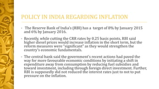 POLICY IN INDIA REGARDING INFLATION
• The Reserve Bank of India’s (RBI) has a target of 8% by January 2015
and 6% by January 2016.
• Recently, while cutting the CRR rates by 0.25 basis points, RBI said
higher diesel prices would increase inflation in the short term, but the
reform measures were “significant” as they would strengthen the
country’s economic fundamentals.
• The central bank said the government’s recent actions had paved the
way for more favourable economic conditions by initiating a shift in
expenditure away from consumption by reducing fuel subsidies and
toward investment, including through foreign direct investment. Further,
RBI is supposedly did not reduced the interest rates just to not to put
pressure on the inflation.
 