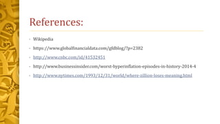 References:
• Wikipedia
• https://www.globalfinancialdata.com/gfdblog/?p=2382
• http://www.cnbc.com/id/41532451
• http://www.businessinsider.com/worst-hyperinflation-episodes-in-history-2014-4
• http://www.nytimes.com/1993/12/31/world/where-zillion-loses-meaning.html
 