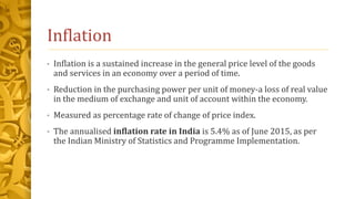 Inflation
• Inflation is a sustained increase in the general price level of the goods
and services in an economy over a period of time.
• Reduction in the purchasing power per unit of money-a loss of real value
in the medium of exchange and unit of account within the economy.
• Measured as percentage rate of change of price index.
• The annualised inflation rate in India is 5.4% as of June 2015, as per
the Indian Ministry of Statistics and Programme Implementation.
 