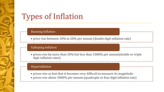 Types of Inflation
• price rise between 10% to 20% per annum (double digit inflation rate)
Running Inflation
• prices rise by more than 20% but less than 1000% per annum(double or triple
digit inflation rates)
Galloping Inflation
• prices rise so fast that it becomes very difficult to measure its magnitude
• prices rise above 1000% per annum (quadruple or four digit inflation rate)
Hyperinflation
 