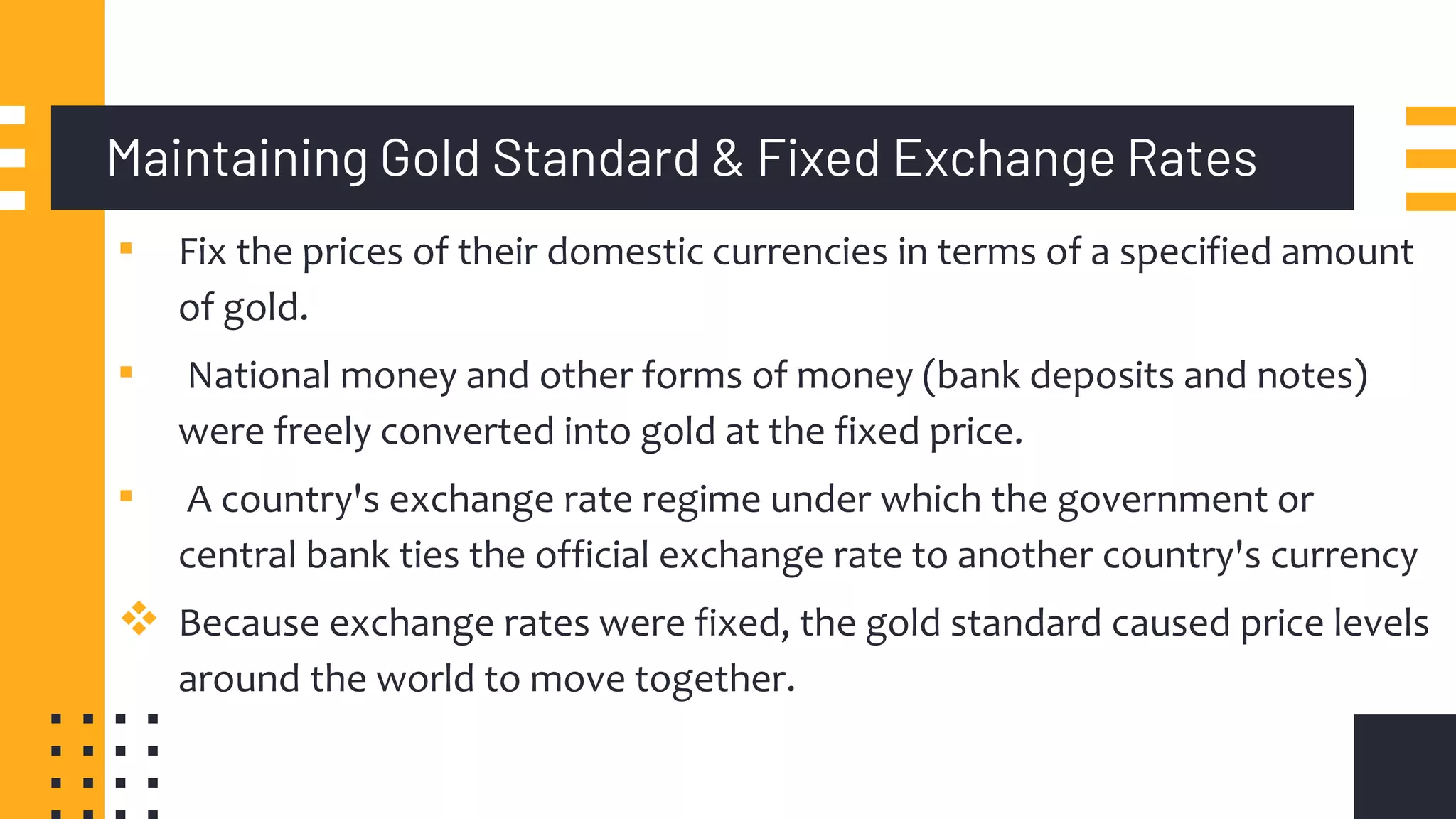 Maintaining Gold Standard & Fixed Exchange Rates
▪ Fix the prices of their domestic currencies in terms of a specified amount
of gold.
▪ National money and other forms of money (bank deposits and notes)
were freely converted into gold at the fixed price.
▪ A country's exchange rate regime under which the government or
central bank ties the official exchange rate to another country's currency
 Because exchange rates were fixed, the gold standard caused price levels
around the world to move together.
 
