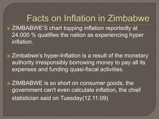    ZIMBABWE’S chart topping inflation reportedly at
    24,000 % qualifies the nation as experiencing hyper
    inflation.

   Zimbabwe’s hyper-Inflation is a result of the monetary
    authority irresponsibly borrowing money to pay all its
    expenses and funding quasi-fiscal activities.

   ZIMBABWE is so short on consumer goods, the
    government can't even calculate inflation, the chief
    statistician said on Tuesday(12.11.09)
 