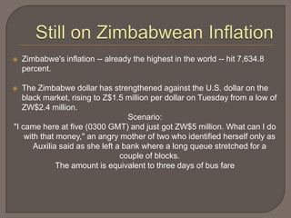    Zimbabwe's inflation -- already the highest in the world -- hit 7,634.8
    percent.

  The Zimbabwe dollar has strengthened against the U.S. dollar on the
   black market, rising to Z$1.5 million per dollar on Tuesday from a low of
   ZW$2.4 million.
                                   Scenario:
"I came here at five (0300 GMT) and just got ZW$5 million. What can I do
    with that money," an angry mother of two who identified herself only as
       Auxilia said as she left a bank where a long queue stretched for a
                                 couple of blocks.
              The amount is equivalent to three days of bus fare
 