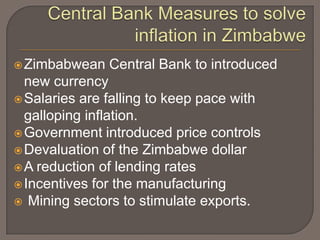  Zimbabwean   Central Bank to introduced
  new currency
 Salaries are falling to keep pace with
  galloping inflation.
 Government introduced price controls
 Devaluation of the Zimbabwe dollar
 A reduction of lending rates
 Incentives for the manufacturing
 Mining sectors to stimulate exports.
 