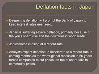    Deepening deflation will prompt the Bank of Japan to
    keep interest rates near zero.

   Japan is suffering severe deflation, primarily because of
    the yen’s sharp rise and the downturn in world trade.

   Joblessness is rising at a record rate

   Analysts expect deflation to accelerate to a record rate in
    coming months as the worst global recession in 60 years
    forces companies to cut prices, on top of sharp falls in
    commodity prices.
 