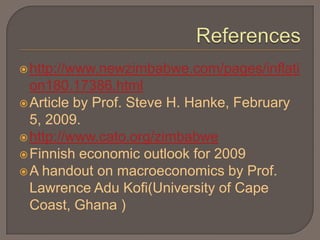  http://www.newzimbabwe.com/pages/inflati
  on180.17386.html
 Article by Prof. Steve H. Hanke, February
  5, 2009.
 http://www.cato.org/zimbabwe
 Finnish economic outlook for 2009
 A handout on macroeconomics by Prof.
  Lawrence Adu Kofi(University of Cape
  Coast, Ghana )
 