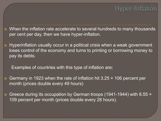    When the inflation rate accelerate to several hundreds to many thousands
    per cent per day, then we have hyper-inflation.

   Hyperinflation usually occur in a political crisis when a weak government
    loses control of the economy and turns to printing or borrowing money to
    pay its debts.

     Examples of countries with this type of inflation are;

   Germany in 1923 when the rate of inflation hit 3.25 × 106 percent per
    month (prices double every 49 hours)

   Greece during its occupation by German troops (1941-1944) with 8.55 ×
    109 percent per month (prices double every 28 hours).
 