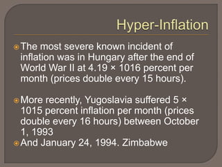  The  most severe known incident of
 inflation was in Hungary after the end of
 World War II at 4.19 × 1016 percent per
 month (prices double every 15 hours).

 More  recently, Yugoslavia suffered 5 ×
  1015 percent inflation per month (prices
  double every 16 hours) between October
  1, 1993
 And January 24, 1994. Zimbabwe
 