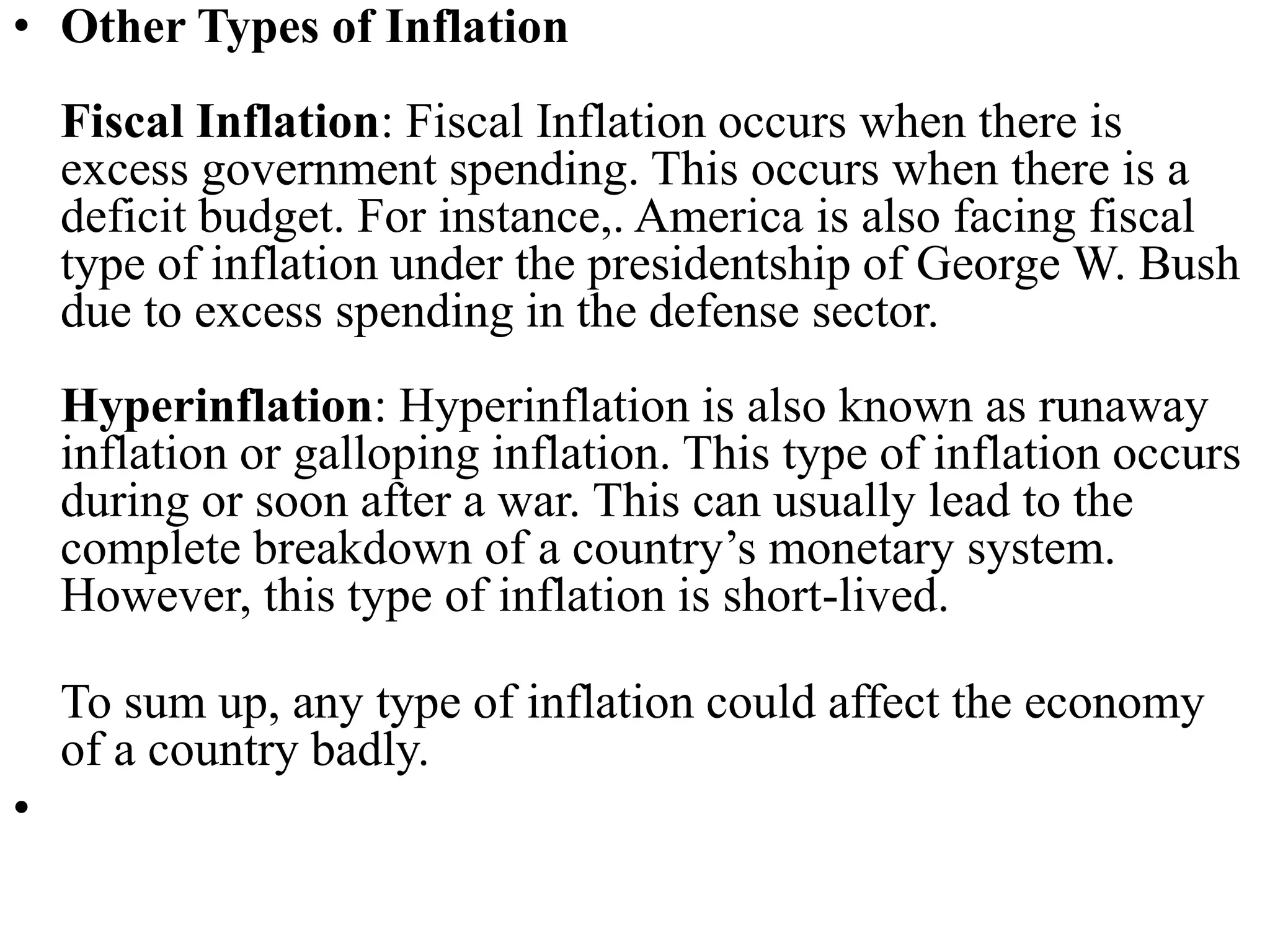 • Other Types of Inflation
Fiscal Inflation: Fiscal Inflation occurs when there is
excess government spending. This occurs when there is a
deficit budget. For instance,. America is also facing fiscal
type of inflation under the presidentship of George W. Bush
due to excess spending in the defense sector.
Hyperinflation: Hyperinflation is also known as runaway
inflation or galloping inflation. This type of inflation occurs
during or soon after a war. This can usually lead to the
complete breakdown of a country’s monetary system.
However, this type of inflation is short-lived.
To sum up, any type of inflation could affect the economy
of a country badly.
•
 