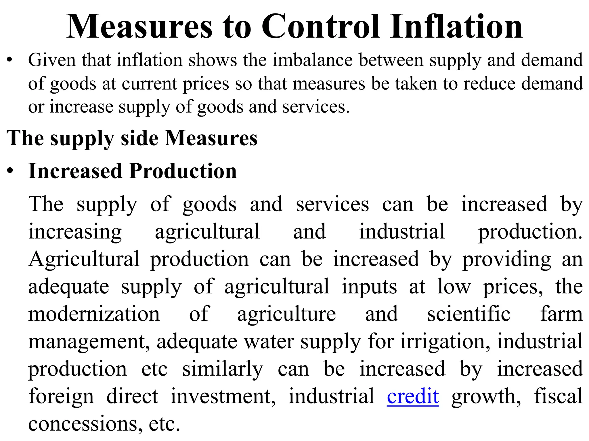 Measures to Control Inflation
• Given that inflation shows the imbalance between supply and demand
of goods at current prices so that measures be taken to reduce demand
or increase supply of goods and services.
The supply side Measures
• Increased Production
The supply of goods and services can be increased by
increasing agricultural and industrial production.
Agricultural production can be increased by providing an
adequate supply of agricultural inputs at low prices, the
modernization of agriculture and scientific farm
management, adequate water supply for irrigation, industrial
production etc similarly can be increased by increased
foreign direct investment, industrial credit growth, fiscal
concessions, etc.
 