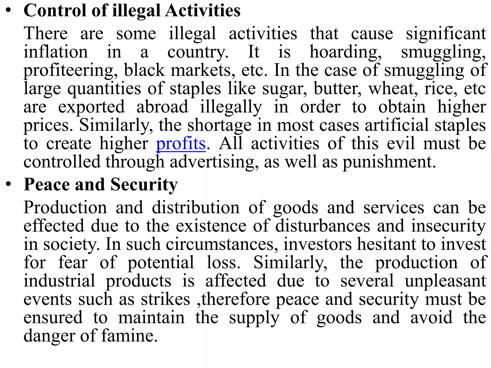• Control of illegal Activities
There are some illegal activities that cause significant
inflation in a country. It is hoarding, smuggling,
profiteering, black markets, etc. In the case of smuggling of
large quantities of staples like sugar, butter, wheat, rice, etc
are exported abroad illegally in order to obtain higher
prices. Similarly, the shortage in most cases artificial staples
to create higher profits. All activities of this evil must be
controlled through advertising, as well as punishment.
• Peace and Security
Production and distribution of goods and services can be
effected due to the existence of disturbances and insecurity
in society. In such circumstances, investors hesitant to invest
for fear of potential loss. Similarly, the production of
industrial products is affected due to several unpleasant
events such as strikes ,therefore peace and security must be
ensured to maintain the supply of goods and avoid the
danger of famine.
 