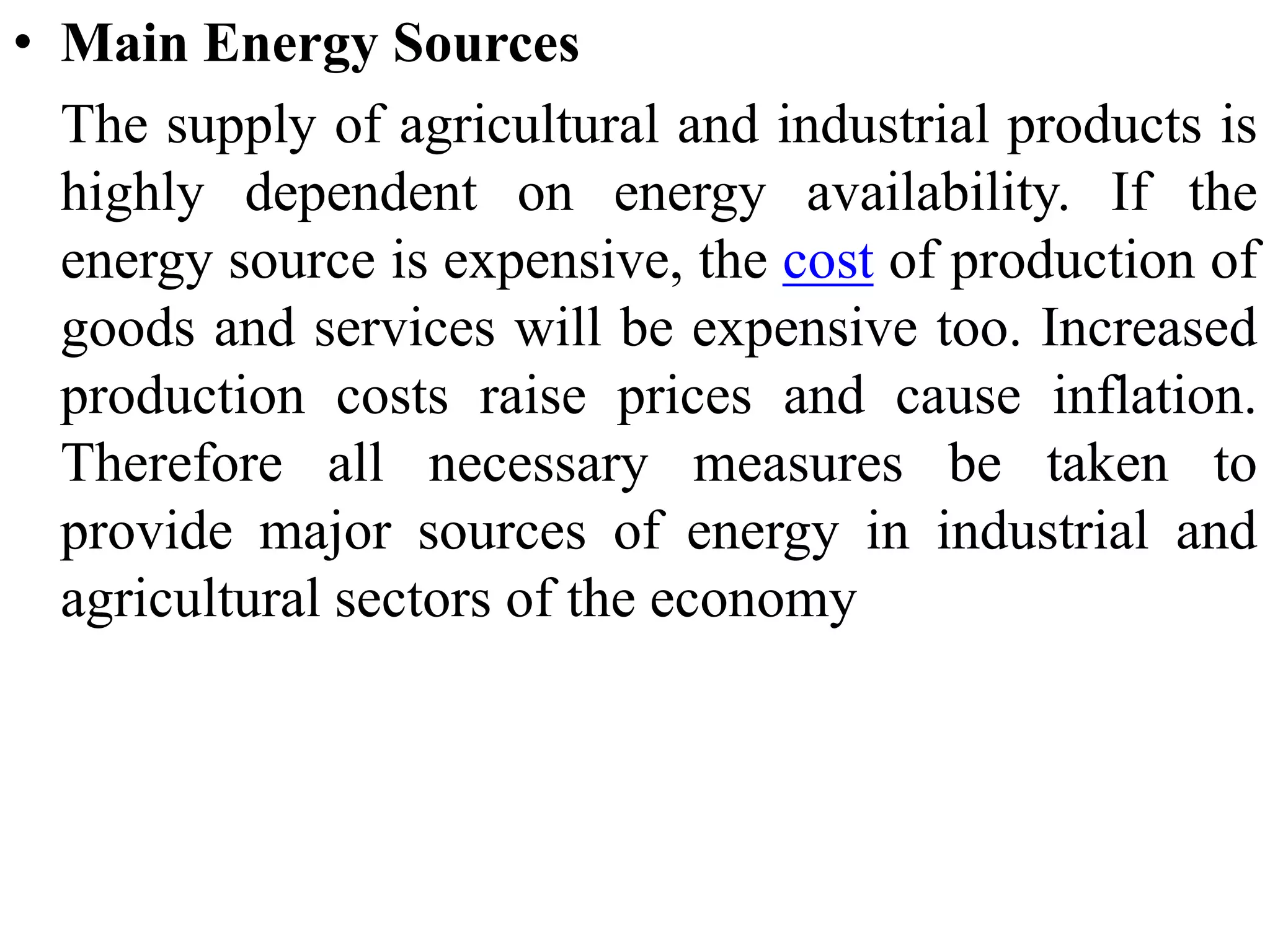 • Main Energy Sources
The supply of agricultural and industrial products is
highly dependent on energy availability. If the
energy source is expensive, the cost of production of
goods and services will be expensive too. Increased
production costs raise prices and cause inflation.
Therefore all necessary measures be taken to
provide major sources of energy in industrial and
agricultural sectors of the economy
 