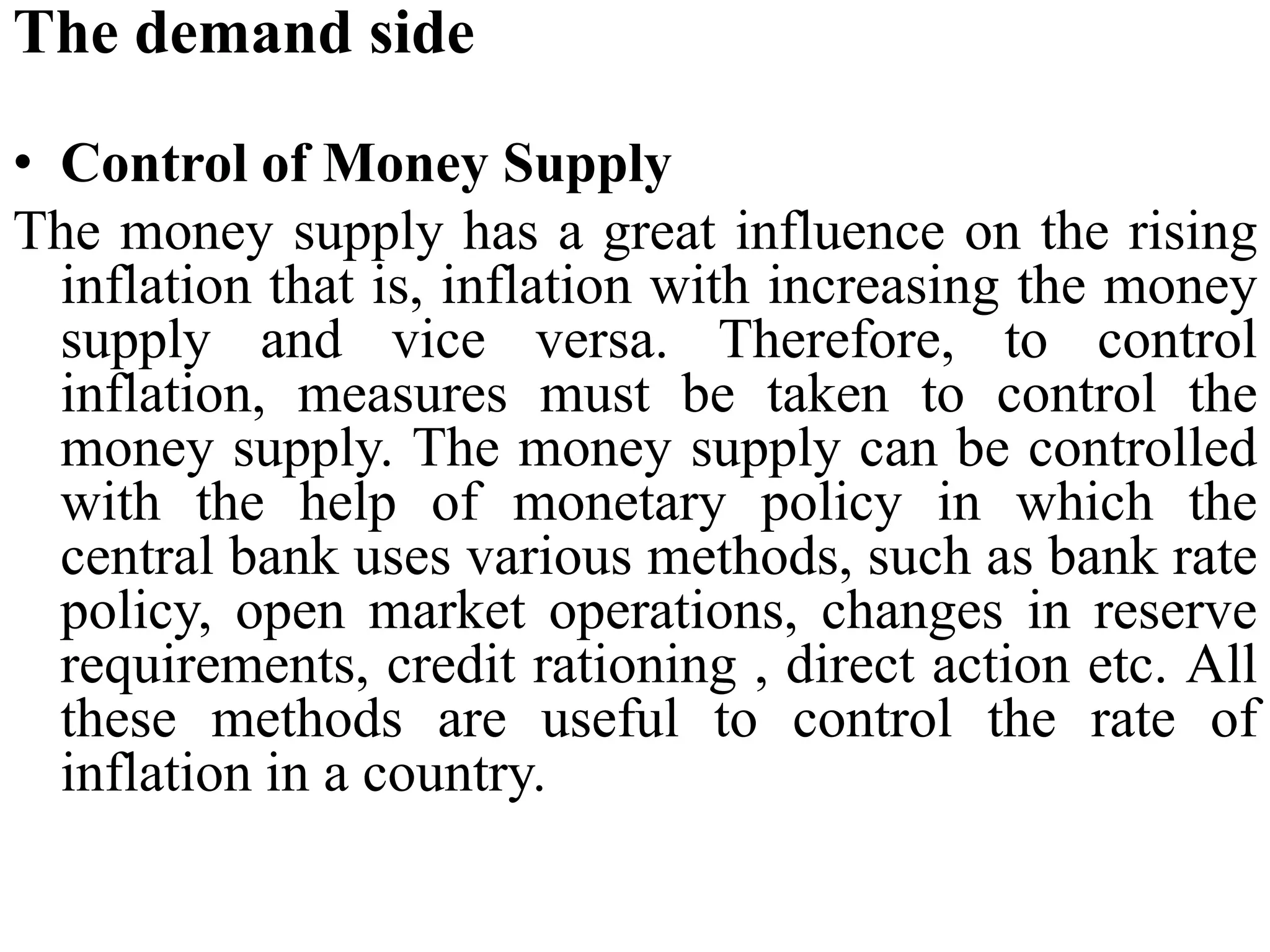 The demand side
• Control of Money Supply
The money supply has a great influence on the rising
inflation that is, inflation with increasing the money
supply and vice versa. Therefore, to control
inflation, measures must be taken to control the
money supply. The money supply can be controlled
with the help of monetary policy in which the
central bank uses various methods, such as bank rate
policy, open market operations, changes in reserve
requirements, credit rationing , direct action etc. All
these methods are useful to control the rate of
inflation in a country.
 