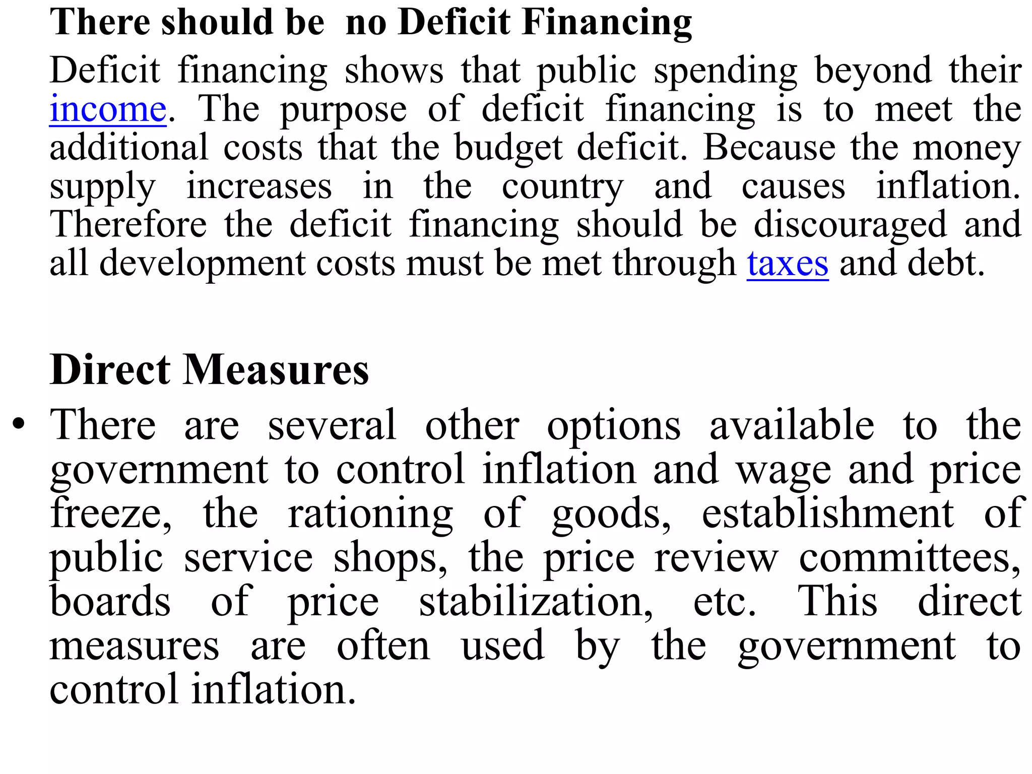 There should be no Deficit Financing
Deficit financing shows that public spending beyond their
income. The purpose of deficit financing is to meet the
additional costs that the budget deficit. Because the money
supply increases in the country and causes inflation.
Therefore the deficit financing should be discouraged and
all development costs must be met through taxes and debt.
Direct Measures
• There are several other options available to the
government to control inflation and wage and price
freeze, the rationing of goods, establishment of
public service shops, the price review committees,
boards of price stabilization, etc. This direct
measures are often used by the government to
control inflation.
 