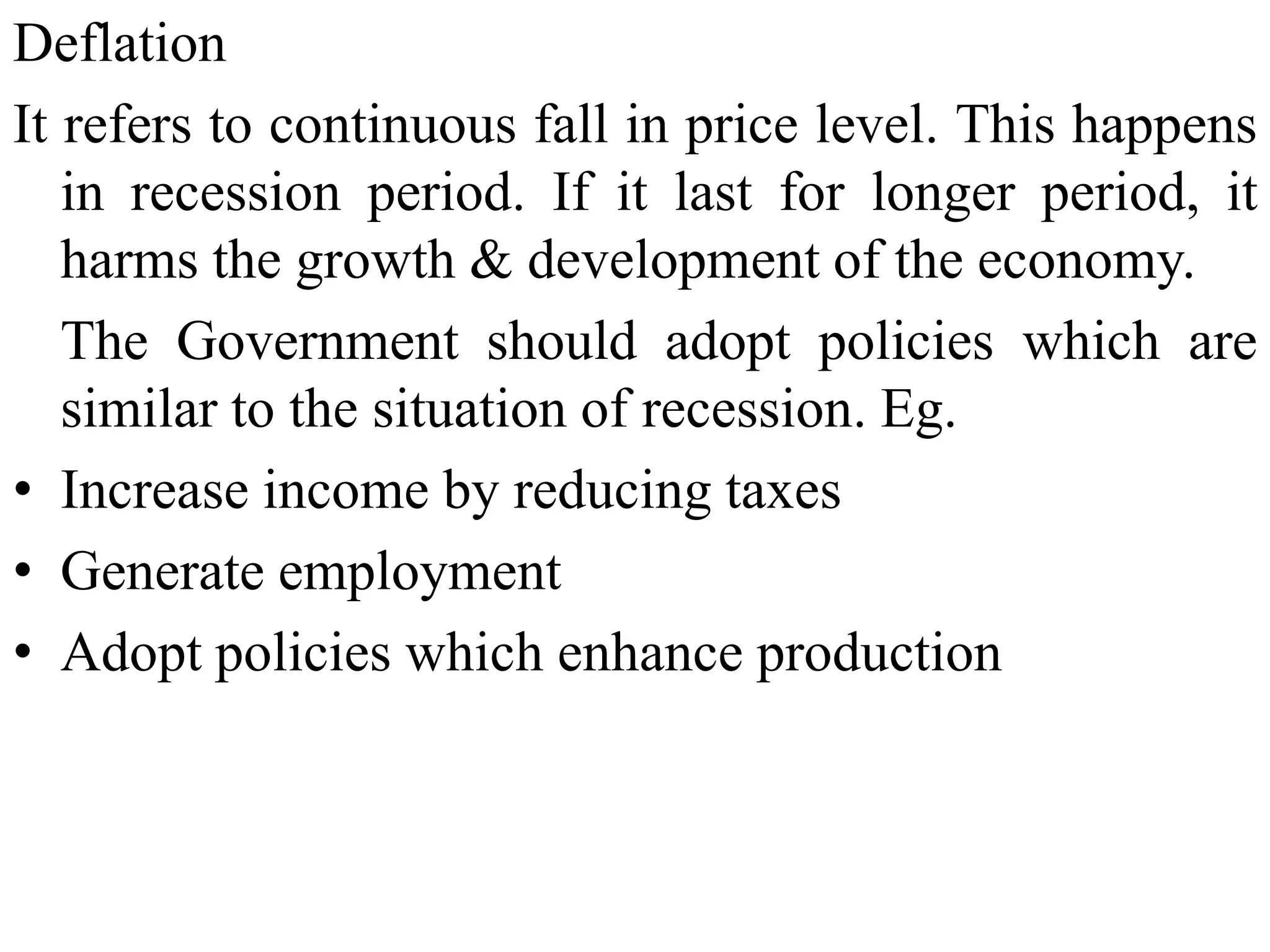 Deflation
It refers to continuous fall in price level. This happens
in recession period. If it last for longer period, it
harms the growth & development of the economy.
The Government should adopt policies which are
similar to the situation of recession. Eg.
• Increase income by reducing taxes
• Generate employment
• Adopt policies which enhance production
 