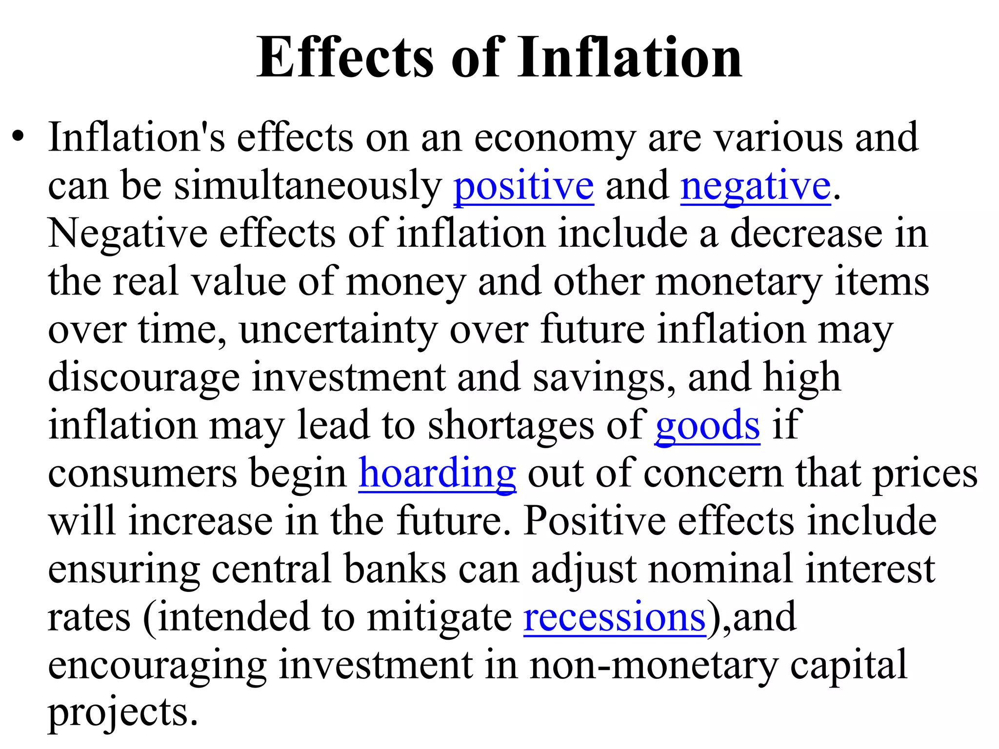 Effects of Inflation
• Inflation's effects on an economy are various and
can be simultaneously positive and negative.
Negative effects of inflation include a decrease in
the real value of money and other monetary items
over time, uncertainty over future inflation may
discourage investment and savings, and high
inflation may lead to shortages of goods if
consumers begin hoarding out of concern that prices
will increase in the future. Positive effects include
ensuring central banks can adjust nominal interest
rates (intended to mitigate recessions),and
encouraging investment in non-monetary capital
projects.
 