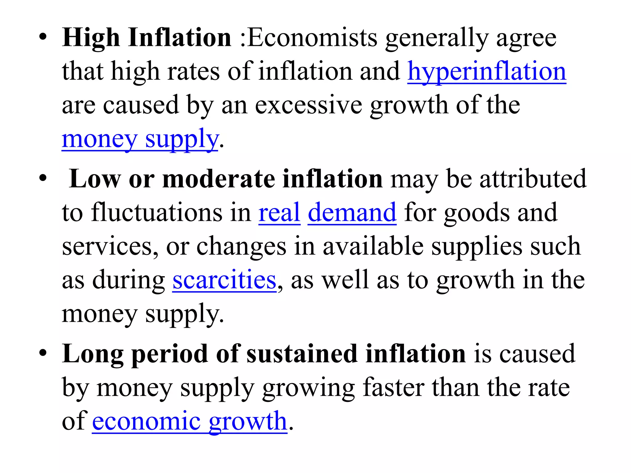 • High Inflation :Economists generally agree
that high rates of inflation and hyperinflation
are caused by an excessive growth of the
money supply.
• Low or moderate inflation may be attributed
to fluctuations in real demand for goods and
services, or changes in available supplies such
as during scarcities, as well as to growth in the
money supply.
• Long period of sustained inflation is caused
by money supply growing faster than the rate
of economic growth.
 