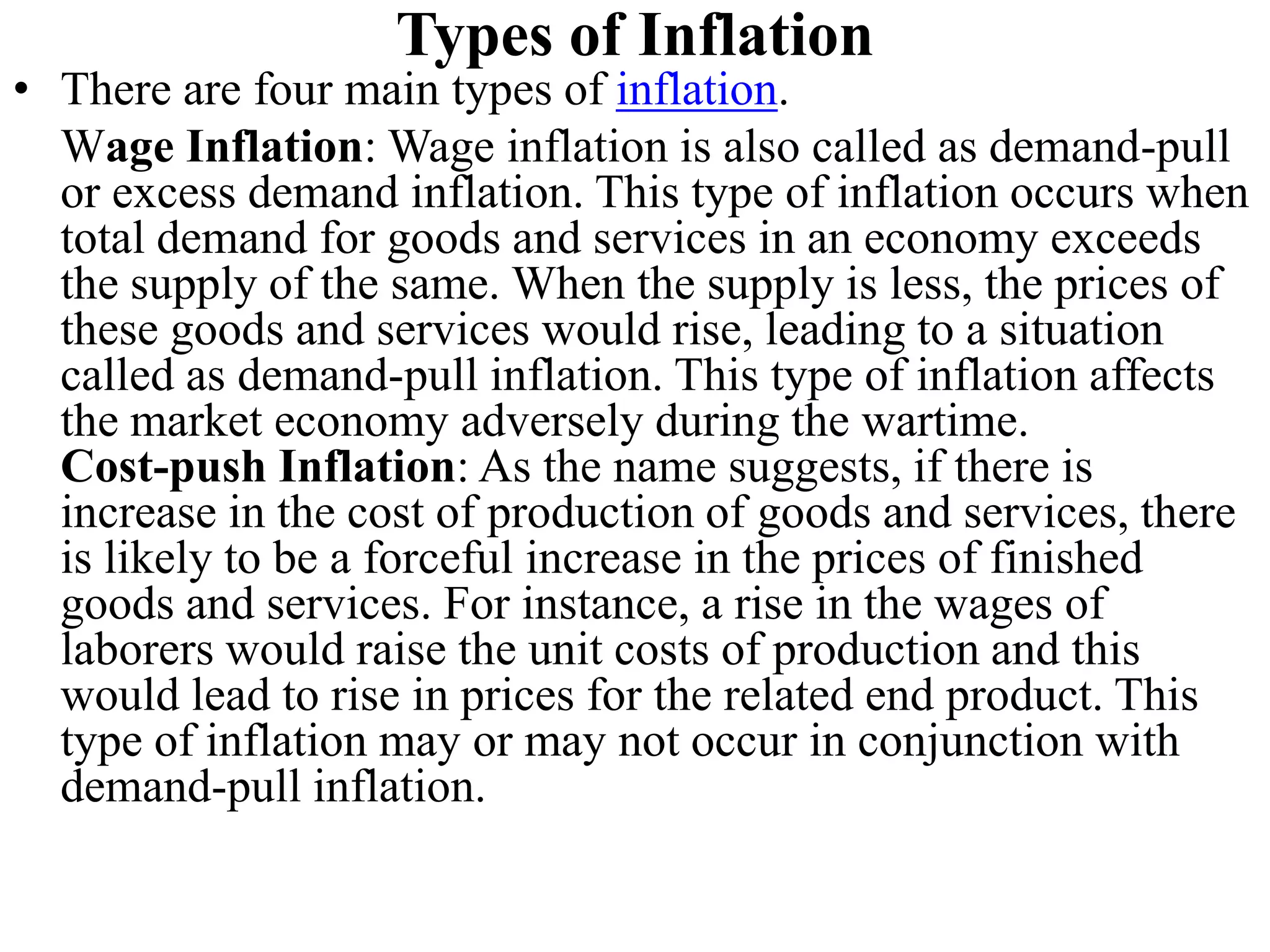 Types of Inflation
• There are four main types of inflation.
Wage Inflation: Wage inflation is also called as demand-pull
or excess demand inflation. This type of inflation occurs when
total demand for goods and services in an economy exceeds
the supply of the same. When the supply is less, the prices of
these goods and services would rise, leading to a situation
called as demand-pull inflation. This type of inflation affects
the market economy adversely during the wartime.
Cost-push Inflation: As the name suggests, if there is
increase in the cost of production of goods and services, there
is likely to be a forceful increase in the prices of finished
goods and services. For instance, a rise in the wages of
laborers would raise the unit costs of production and this
would lead to rise in prices for the related end product. This
type of inflation may or may not occur in conjunction with
demand-pull inflation.
 