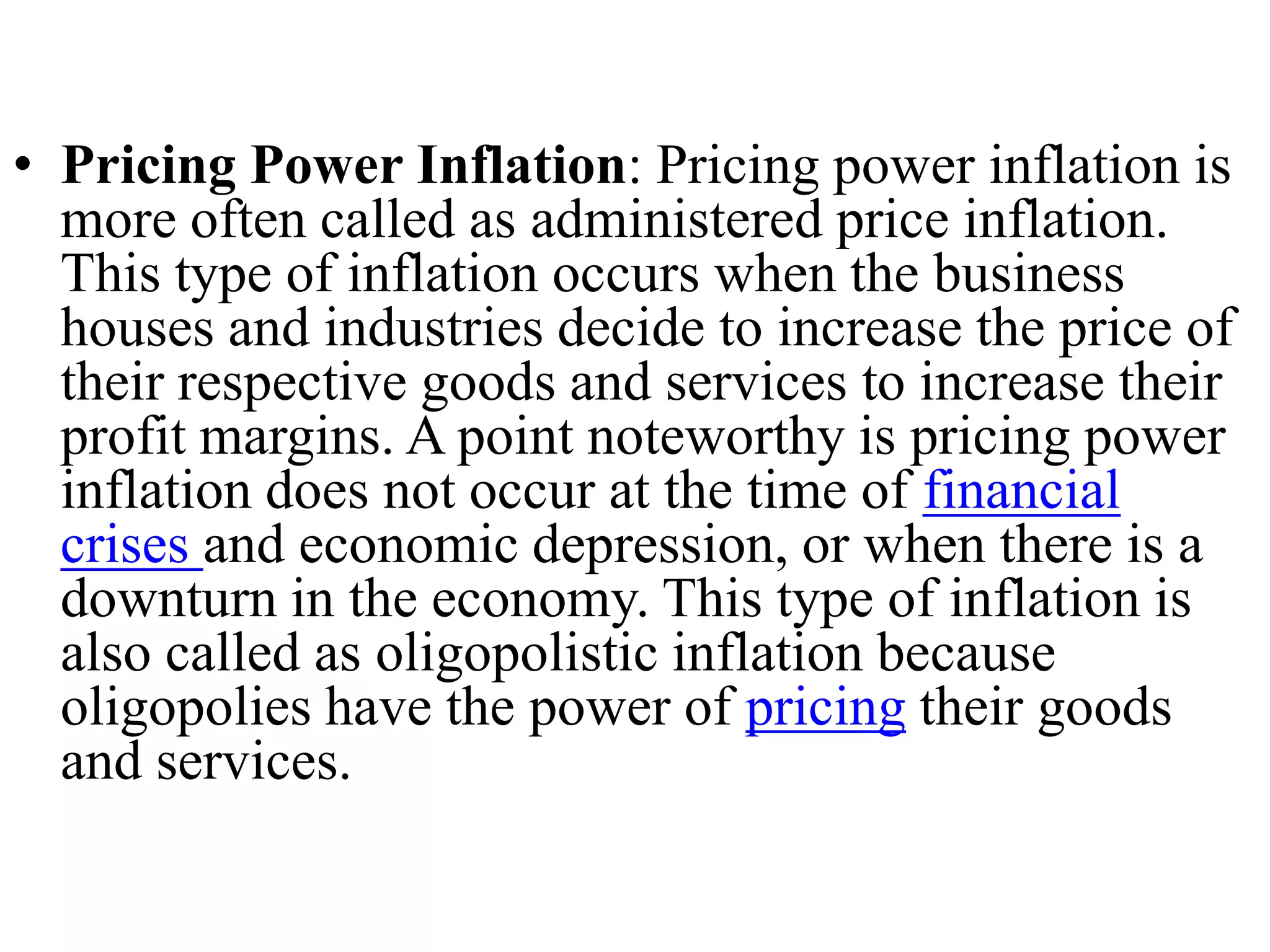 • Pricing Power Inflation: Pricing power inflation is
more often called as administered price inflation.
This type of inflation occurs when the business
houses and industries decide to increase the price of
their respective goods and services to increase their
profit margins. A point noteworthy is pricing power
inflation does not occur at the time of financial
crises and economic depression, or when there is a
downturn in the economy. This type of inflation is
also called as oligopolistic inflation because
oligopolies have the power of pricing their goods
and services.
 