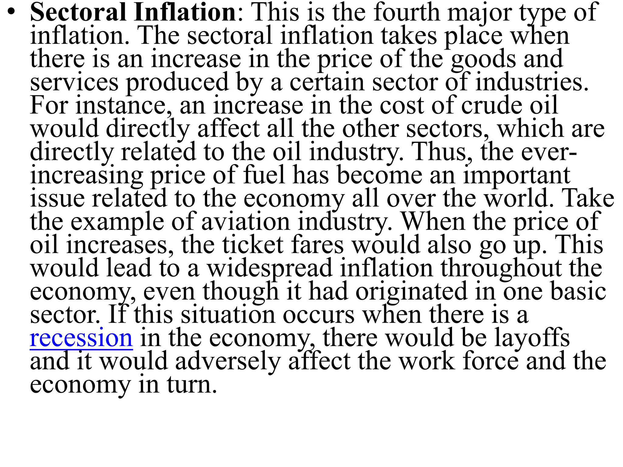 • Sectoral Inflation: This is the fourth major type of
inflation. The sectoral inflation takes place when
there is an increase in the price of the goods and
services produced by a certain sector of industries.
For instance, an increase in the cost of crude oil
would directly affect all the other sectors, which are
directly related to the oil industry. Thus, the ever-
increasing price of fuel has become an important
issue related to the economy all over the world. Take
the example of aviation industry. When the price of
oil increases, the ticket fares would also go up. This
would lead to a widespread inflation throughout the
economy, even though it had originated in one basic
sector. If this situation occurs when there is a
recession in the economy, there would be layoffs
and it would adversely affect the work force and the
economy in turn.
 