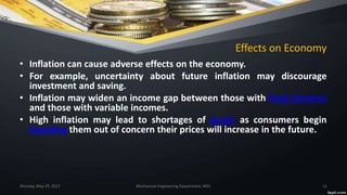 Effects on Economy
• Inflation can cause adverse effects on the economy.
• For example, uncertainty about future inflation may discourage
investment and saving.
• Inflation may widen an income gap between those with fixed incomes
and those with variable incomes.
• High inflation may lead to shortages of goods as consumers begin
hoarding them out of concern their prices will increase in the future.
Monday, May 29, 2017 Mechanical Engineering Department, WEC 11
 
