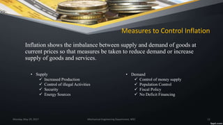 Measures to Control Inflation
Inflation shows the imbalance between supply and demand of goods at
current prices so that measures be taken to reduce demand or increase
supply of goods and services.
Monday, May 29, 2017 Mechanical Engineering Department, WEC 12
• Supply
 Increased Production
 Control of illegal Activities
 Security
 Energy Sources
• Demand
 Control of money supply
 Population Control
 Fiscal Policy
 No Deficit Financing
 