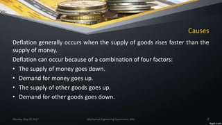 Causes
Deflation generally occurs when the supply of goods rises faster than the
supply of money.
Deflation can occur because of a combination of four factors:
• The supply of money goes down.
• Demand for money goes up.
• The supply of other goods goes up.
• Demand for other goods goes down.
Monday, May 29, 2017 Mechanical Engineering Department, WEC 17
 